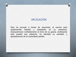 APLICACIÓN
Dios ha provisto a través de Jesucristo, el camino para
experimentar libertad y aceptación en su presencia.
Acerquémonos confiadamente al trono de su gracia, confesando
todo aquello que sabemos, ha ofendido su santidad, y
apropiémonos de su maravilloso perdón.
 