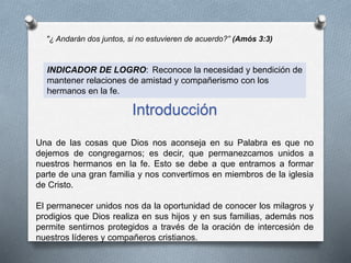"¿ Andarán dos juntos, si no estuvieren de acuerdo?” (Amós 3:3)
INDICADOR DE LOGRO: Reconoce la necesidad y bendición de
mantener relaciones de amistad y compañerismo con los
hermanos en la fe.
Introducción
Una de las cosas que Dios nos aconseja en su Palabra es que no
dejemos de congregarnos; es decir, que permanezcamos unidos a
nuestros hermanos en la fe. Esto se debe a que entramos a formar
parte de una gran familia y nos convertimos en miembros de la iglesia
de Cristo.
El permanecer unidos nos da la oportunidad de conocer los milagros y
prodigios que Dios realiza en sus hijos y en sus familias, además nos
permite sentirnos protegidos a través de la oración de intercesión de
nuestros líderes y compañeros cristianos.
 