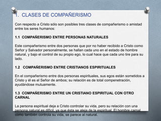 1. CLASES DE COMPAÑERISMO
Con respecto a Cristo sólo son posibles tres clases de compañerismo o amistad
entre los seres humanos:
1.1 COMPAÑERISMO ENTRE PERSONAS NATURALES
Este compañerismo entre dos personas que por no haber recibido a Cristo como
Señor y Salvador personalmente, se hallan cada uno en el estado de hombre
natural, y bajo el control de su propio ego, lo cual hace que cada uno tire para su
lado.
1.2 COMPAÑERISMO ENTRE CRISTIANOS ESPIRITUALES
En el compañerismo entre dos personas espirituales, sus egos están sometidos a
Cristo y él es el Señor de ambos; su relación es de total compenetración,
ayudándose mutuamente.
1.3 COMPAÑERISMO ENTRE UN CRISTIANO ESPIRITUAL CON OTRO
CARNAL
La persona espiritual deja a Cristo controlar su vida, pero su relación con una
persona natural es difícil, ya que ésta se aleja de la espiritual. El hombre carnal
como también controla su vida, se parece al natural.
 