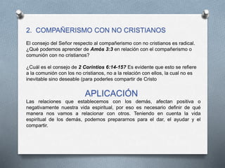 2. COMPAÑERISMO CON NO CRISTIANOS
El consejo del Señor respecto al compañerismo con no cristianos es radical.
¿Qué podemos aprender de Amós 3:3 en relación con el compañerismo o
comunión con no cristianos?
¿Cuál es el consejo de 2 Corintios 6:14-15? Es evidente que esto se refiere
a la comunión con los no cristianos, no a la relación con ellos, la cual no es
inevitable sino deseable (para poderles compartir de Cristo
APLICACIÓN
Las relaciones que establecemos con los demás, afectan positiva o
negativamente nuestra vida espiritual, por eso es necesario definir de qué
manera nos vamos a relacionar con otros. Teniendo en cuenta la vida
espiritual de los demás, podemos prepararnos para el dar, el ayudar y el
compartir.
 