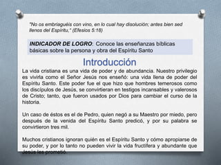 "No os embriaguéis con vino, en lo cual hay disolución; antes bien sed
llenos del Espíritu,“ (Efesios 5:18)
INDICADOR DE LOGRO: Conoce las enseñanzas bíblicas
básicas sobre la persona y obra del Espíritu Santo
Introducción
La vida cristiana es una vida de poder y de abundancia. Nuestro privilegio
es vivirla como el Señor Jesús nos enseñó: una vida llena de poder del
Espíritu Santo. Este poder fue el que hizo que hombres temerosos como
los discípulos de Jesús, se convirtieran en testigos incansables y valerosos
de Cristo; tanto, que fueron usados por Dios para cambiar el curso de la
historia.
Un caso de éstos es el de Pedro, quien negó a su Maestro por miedo, pero
después de la venida del Espíritu Santo predicó, y por su palabra se
convirtieron tres mil.
Muchos cristianos ignoran quién es el Espíritu Santo y cómo apropiarse de
su poder, y por lo tanto no pueden vivir la vida fructífera y abundante que
Jesús les prometió.
 