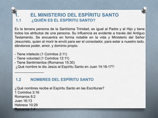 1. EL MINISTERIO DEL ESPÍRITU SANTO
1.1 ¿QUIÉN ES EL ESPÍRITU SANTO?
Es la tercera persona de la Santísima Trinidad, es igual al Padre y al Hijo y tiene
todos los atributos de una persona. Su influencia es evidente a través del Antiguo
Testamento. Se encuentra en forma notable en la vida y Ministerio del Señor
Jesucristo, quien al morir le envió para ser el consolador, para estar a nuestro lado,
dándonos poder, amor, y dominio propio.
- Tiene intelecto (1 Corintios 2:11)
- Tiene voluntad (1 Corintios 12:11)
- Tiene Sentimientos (Romanos 15:30)
¿Qué nombre le dio Jesús al Espíritu Santo en Juan 14:16-17?:
_______________
1.2 NOMBRES DEL ESPÍRITU SANTO
¿Qué nombres recibe el Espíritu Santo en las Escrituras?
1 Corintios 3:16
Romanos 8:2
Juan 16:13
Hebreos 10:29
Romanos 1:4
 
