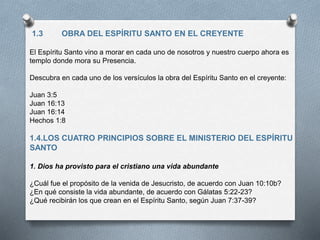 1.3 OBRA DEL ESPÍRITU SANTO EN EL CREYENTE
El Espíritu Santo vino a morar en cada uno de nosotros y nuestro cuerpo ahora es
templo donde mora su Presencia.
Descubra en cada uno de los versículos la obra del Espíritu Santo en el creyente:
Juan 3:5
Juan 16:13
Juan 16:14
Hechos 1:8
1.4.LOS CUATRO PRINCIPIOS SOBRE EL MINISTERIO DEL ESPÍRITU
SANTO
1. Dios ha provisto para el cristiano una vida abundante
¿Cuál fue el propósito de la venida de Jesucristo, de acuerdo con Juan 10:10b?
¿En qué consiste la vida abundante, de acuerdo con Gálatas 5:22-23?
¿Qué recibirán los que crean en el Espíritu Santo, según Juan 7:37-39?
 