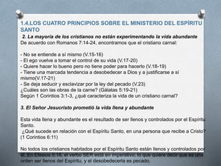 1.4.LOS CUATRO PRINCIPIOS SOBRE EL MINISTERIO DEL ESPÍRITU
SANTO
2. La mayoría de los cristianos no están experimentando la vida abundante
De acuerdo con Romanos 7:14-24, encontramos que el cristiano carnal:
- No se entiende a sí mismo (V.15-16)
- El ego vuelve a tomar el control de su vida (V.17-20)
- Quiere hacer lo bueno pero no tiene poder para hacerlo (V.18-19)
- Tiene una marcada tendencia a desobedecer a Dios y a justificarse a sí
mismo(V.17-21)
- Se deja seducir y esclavizar por la ley del pecado (V.23)
¿Cuáles son las obras de la carne? (Gálatas 5:19-21)
Según 1 Corintios 3:1-3, ¿qué caracteriza la vida de un cristiano carnal?
3. El Señor Jesucristo prometió la vida llena y abundante
Esta vida llena y abundante es el resultado de ser llenos y controlados por el Espíritu
Santo.
¿Qué sucede en relación con el Espíritu Santo, en una persona que recibe a Cristo?
(1 Corintios 6:11)
No todos los cristianos habitados por el Espíritu Santo están llenos y controlados por
él. En Efesios 5:18, el verbo SER está en imperativo, lo que quiere decir que es una
orden ser llenos del Espíritu, y el desobedecerla es pecado.
 