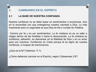 2. CAMINANDO EN EL ESPÍRITU
2.1 LA BASE DE NUESTRA CONFIANZA
Nuestra confianza no se debe basar en sentimientos o emociones, sino
en la sinceridad con que entregamos nuestra voluntad a Dios. Lo más
importante para su seguridad es que Dios es fiel y cumple Su Palabra.
Camine por fe y no por sentimientos. La fe cristiana no es un salto a
ciegas dentro de las tinieblas o hacia lo desconocido. La fe cristiana es
confianza, adhesión, es descansar en la fidelidad de Dios y en su amor
para con nosotros. Confiemos en Cristo porque él es digno de nuestra
confianza, e incapaz de traicionarnos.
¿Qué es la fe? (Hebreos 11:1)
¿Cómo debemos caminar en el Espíritu, según Colosenses 2:6?
 