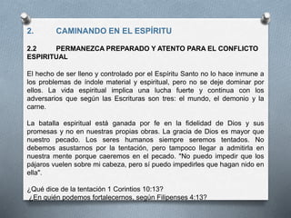 2. CAMINANDO EN EL ESPÍRITU
2.2 PERMANEZCA PREPARADO Y ATENTO PARA EL CONFLICTO
ESPIRITUAL
El hecho de ser lleno y controlado por el Espíritu Santo no lo hace inmune a
los problemas de índole material y espiritual, pero no se deje dominar por
ellos. La vida espiritual implica una lucha fuerte y continua con los
adversarios que según las Escrituras son tres: el mundo, el demonio y la
carne.
La batalla espiritual está ganada por fe en la fidelidad de Dios y sus
promesas y no en nuestras propias obras. La gracia de Dios es mayor que
nuestro pecado. Los seres humanos siempre seremos tentados. No
debemos asustarnos por la tentación, pero tampoco llegar a admitirla en
nuestra mente porque caeremos en el pecado. "No puedo impedir que los
pájaros vuelen sobre mi cabeza, pero sí puedo impedirles que hagan nido en
ella".
¿Qué dice de la tentación 1 Corintios 10:13?
¿En quién podemos fortalecernos, según Filipenses 4:13?
 