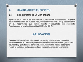 2. CAMINANDO EN EL ESPÍRITU
2.3 LOS SÍNTOMAS DE LA VIDA CARNAL
Aprendamos a conocer los síntomas de la vida carnal y si descubrimos que se
están manifestando en nuestra vida, confesémoslos ante Dios y descansemos
en él. Recordemos que hemos muerto y resucitado con Jesucristo.
Practiquemos la respiración espiritual (1 Pedro 5:6-7)
APLICACIÓN
Conocer al Espíritu Santo de manera personal y mantener una comunión
permanente con él. Esto nos permite disfrutar del amor del Padre, y de la vida
abundante y gratuita dada por Cristo Jesús. Así mismo, nos da poder para
resistir la tentación y el pecado, ésta es nuestra herencia como cristiano.
 