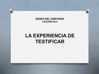 LA EXPERIENCIA DE
TESTIFICAR
BASES DEL CRISTIANO
LECCIÓN No 6
 