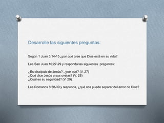 Desarrolle las siguientes preguntas:
Según 1 Juan 5:14-15 ¿por qué cree que Dios está en su vida?
Lea San Juan 10:27-29 y responda las siguientes preguntas:
¿Es discípulo de Jesús?, ¿por qué? (V. 27)
¿Qué dice Jesús a sus ovejas? (V. 28)
¿Cuál es su seguridad? (V. 29)
Lea Romanos 8:38-39 y responda, ¿qué nos puede separar del amor de Dios?
 