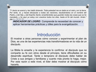 "Y Jesús se acercó y les habló diciendo: Toda potestad me es dada en el cielo y en la tierra.
Por tanto, id, y haced discípulos a todas las naciones, bautizándolos en el nombre del
Padre, y del Hijo, y del Espíritu Santo; enseñándoles que guarden todas las cosas que os he
mandado; y he aquí yo estoy con vosotros todos los días, hasta el fin del mundo. Amén.“
(Mateo 28:18-20)
INDICADOR DE LOGRO: Comprende la necesidad de conocer y
aplicar herramientas prácticas y útiles para la evangelización.
Introducción
El mostrar a otras personas cómo conocer y experimentar el plan de
Dios, es una de las experiencias más transformadoras en la vida de un
discípulo.
La Biblia lo enseña y la experiencia lo confirma: el discípulo que no
comparte su fe con otros desde el principio, tiene dificultades en su
desarrollo espiritual. Tarde o temprano el discípulo debe hablar de
Cristo a sus amigos y familiares y cuanto más pronto lo haga, mejor.
Por esta razón a este nivel, el líder debe mostrar al discípulo cómo
hacerlo.
 
