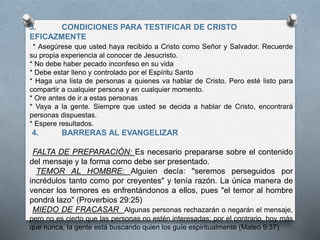3. CONDICIONES PARA TESTIFICAR DE CRISTO
EFICAZMENTE
* Asegúrese que usted haya recibido a Cristo como Señor y Salvador. Recuerde
su propia experiencia al conocer de Jesucristo.
* No debe haber pecado inconfeso en su vida
* Debe estar lleno y controlado por el Espíritu Santo
* Haga una lista de personas a quienes va hablar de Cristo. Pero esté listo para
compartir a cualquier persona y en cualquier momento.
* Ore antes de ir a estas personas
* Vaya a la gente. Siempre que usted se decida a hablar de Cristo, encontrará
personas dispuestas.
* Espere resultados.
4. BARRERAS AL EVANGELIZAR
FALTA DE PREPARACIÓN: Es necesario prepararse sobre el contenido
del mensaje y la forma como debe ser presentado.
TEMOR AL HOMBRE: Alguien decía: "seremos perseguidos por
incrédulos tanto como por creyentes" y tenía razón. La única manera de
vencer los temores es enfrentándonos a ellos, pues "el temor al hombre
pondrá lazo" (Proverbios 29:25)
MIEDO DE FRACASAR Algunas personas rechazarán o negarán el mensaje,
pero no es cierto que las personas no estén interesadas; por el contrario, hoy más
que nunca, la gente está buscando quien los guíe espiritualmente (Mateo 9:37)
 