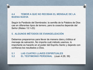 4.4 TEMOR A QUE NO RECIBAN EL MENSAJE DE LA
BUENA NUEVA
Según la Parábola del Sembrador, la semilla de la Palabra de Dios
cae en diferentes tipos de terreno, pero la cosecha depende del
Señor (Mateo 13:1-23)
5. ALGUNOS MÉTODOS DE EVANGELIZACIÓN
Debemos prepararnos para llevar de manera clara y bíblica el
mensaje de salvación. No importa cuál método usemos, lo
importante es hacerlo en el poder del Espíritu Santo y dejando con
confianza los resultados a Dios.
5.1 LAS CUATRO LLAVES ESPIRITUALES
5.2 EL TESTIMONIO PERSONAL (Juan 4:29, 39)
 