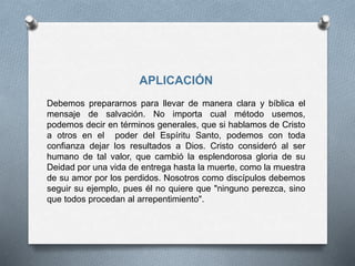 APLICACIÓN
Debemos prepararnos para llevar de manera clara y bíblica el
mensaje de salvación. No importa cual método usemos,
podemos decir en términos generales, que si hablamos de Cristo
a otros en el poder del Espíritu Santo, podemos con toda
confianza dejar los resultados a Dios. Cristo consideró al ser
humano de tal valor, que cambió la esplendorosa gloria de su
Deidad por una vida de entrega hasta la muerte, como la muestra
de su amor por los perdidos. Nosotros como discípulos debemos
seguir su ejemplo, pues él no quiere que "ninguno perezca, sino
que todos procedan al arrepentimiento".
 