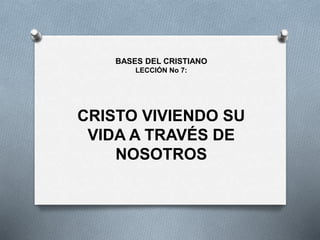 CRISTO VIVIENDO SU
VIDA A TRAVÉS DE
NOSOTROS
BASES DEL CRISTIANO
LECCIÓN No 7:
 