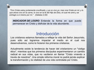 ''Con Cristo estoy juntamente crucificado, y ya no vivo yo, mas vive Cristo en mi; y lo
que ahora vivo en la carne, lo vivo en la fe del Hijo de Dios, el cual me amó y se
entregó a sí mismo por mí.“ (Gálatas 2:20)
INDICADOR DE LOGRO: Entiende la forma en que puede
permanecer en Cristo y disfrutar de la vida abundante.
Introducción
Los cristianos estamos llamados a reflejar la vida del Señor Jesucristo,
pues sólo así logramos impactar el medio en el cual nos
desenvolvemos, como lo hicieron los primeros cristianos.
Actualmente existe la tendencia de hacer del cristianismo un "código
ético", mientras que los primeros discípulos experimentaron un cambio
radical en sus vidas, que no vacilaron en llamar "Cristo viviendo a
través de nosotros". Una simple reforma moral no podrá jamás explicar
la transformación y la vitalidad de una vida controlada por Cristo.
 