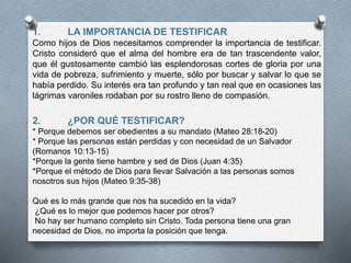 1. LA IMPORTANCIA DE TESTIFICAR
Como hijos de Dios necesitamos comprender la importancia de testificar.
Cristo consideró que el alma del hombre era de tan trascendente valor,
que él gustosamente cambió las esplendorosas cortes de gloria por una
vida de pobreza, sufrimiento y muerte, sólo por buscar y salvar lo que se
había perdido. Su interés era tan profundo y tan real que en ocasiones las
lágrimas varoniles rodaban por su rostro lleno de compasión.
2. ¿POR QUÉ TESTIFICAR?
* Porque debemos ser obedientes a su mandato (Mateo 28:18-20)
* Porque las personas están perdidas y con necesidad de un Salvador
(Romanos 10:13-15)
*Porque la gente tiene hambre y sed de Dios (Juan 4:35)
*Porque el método de Dios para llevar Salvación a las personas somos
nosotros sus hijos (Mateo 9:35-38)
Qué es lo más grande que nos ha sucedido en la vida?
¿Qué es lo mejor que podemos hacer por otros?
No hay ser humano completo sin Cristo. Toda persona tiene una gran
necesidad de Dios, no importa la posición que tenga.
 