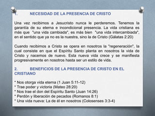 1. NECESIDAD DE LA PRESENCIA DE CRISTO
Una vez recibimos a Jesucristo nunca le perderemos. Tenemos la
garantía de su eterna e incondicional presencia. La vida cristiana es
más que "una vida cambiada", es más bien "una vida intercambiada",
en el sentido que ya no es la nuestra, sino la de Cristo (Gálatas 2:20)
Cuando recibimos a Cristo se opera en nosotros la "regeneración", la
cual consiste en que el Espíritu Santo planta en nosotros la vida de
Cristo y nacemos de nuevo. Esta nueva vida crece y se manifiesta
progresivamente en nosotros hasta ser un estilo de vida.
2. BENEFICIOS DE LA PRESENCIA DE CRISTO EN EL
CRISTIANO
* Nos otorga vida eterna (1 Juan 5:11-12)
* Trae poder y victoria (Mateo 28:20)
* Nos trae el don del Espíritu Santo (Juan 14:26)
* Perdón y liberación de pecados (Romanos 8:1)
* Una vida nueva: La de él en nosotros (Colosenses 3:3-4)
 