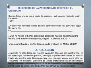 2. BENEFICIOS DE LA PRESENCIA DE CRISTO EN EL
CRISTIANO
Cuando Cristo vive su vida a través de nosotros, ¿qué estamos haciendo según
Filipenses
1:20?________________________________________________________
¿A qué somos llamados cuando dejamos controlar nuestra vida por Cristo, según
Romanos 1:5-
6?_______________________________________________________
¿Qué ha hecho el Señor Jesús que garantice nuestra confianza para
dejarlo vivir a través de nosotros, según 1 Corintios 1:30-31?
¿Qué garantía da el Señor Jesús a cada cristiano en Mateo 28:20?
APLICACIÓN
Jesucristo no sólo desea ser nuestro ayudador, él desea ser nuestra vida. Él
no desea que trabajemos para él, sino que le permitamos hacer Su obra a
través de nuestra vida. Solamente hay una vida que vence, es la vida de
Jesucristo "en" nosotros. El secreto de la vida cristiana no está en la cantidad
de conocimiento que obtengamos, ni en la disposición para hacer sacrificios
por la causa de Cristo, sino en permitir que él viva su vida en nosotros
 