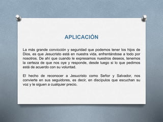 APLICACIÓN
La más grande convicción y seguridad que podemos tener los hijos de
Dios, es que Jesucristo está en nuestra vida, enfrentándose a todo por
nosotros. De ahí que cuando le expresamos nuestros deseos, tenemos
la certeza de que nos oye y responde, desde luego si lo que pedimos
está de acuerdo con su voluntad.
El hecho de reconocer a Jesucristo como Señor y Salvador, nos
convierte en sus seguidores, es decir, en discípulos que escuchan su
voz y le siguen a cualquier precio.
 