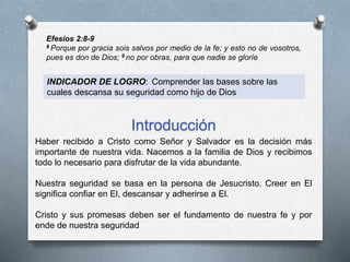 Efesios 2:8-9
8 Porque por gracia sois salvos por medio de la fe; y esto no de vosotros,
pues es don de Dios; 9 no por obras, para que nadie se gloríe
INDICADOR DE LOGRO: Comprender las bases sobre las
cuales descansa su seguridad como hijo de Dios
Introducción
Haber recibido a Cristo como Señor y Salvador es la decisión más
importante de nuestra vida. Nacemos a la familia de Dios y recibimos
todo lo necesario para disfrutar de la vida abundante.
Nuestra seguridad se basa en la persona de Jesucristo. Creer en El
significa confiar en El, descansar y adherirse a El.
Cristo y sus promesas deben ser el fundamento de nuestra fe y por
ende de nuestra seguridad
 