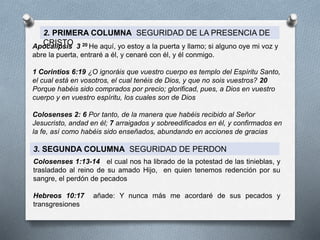 2. PRIMERA COLUMNA SEGURIDAD DE LA PRESENCIA DE
CRISTO
Apocalipsis 3 20 He aquí, yo estoy a la puerta y llamo; si alguno oye mi voz y
abre la puerta, entraré a él, y cenaré con él, y él conmigo.
1 Corintios 6:19 ¿O ignoráis que vuestro cuerpo es templo del Espíritu Santo,
el cual está en vosotros, el cual tenéis de Dios, y que no sois vuestros? 20
Porque habéis sido comprados por precio; glorificad, pues, a Dios en vuestro
cuerpo y en vuestro espíritu, los cuales son de Dios
Colosenses 2: 6 Por tanto, de la manera que habéis recibido al Señor
Jesucristo, andad en él; 7 arraigados y sobreedificados en él, y confirmados en
la fe, así como habéis sido enseñados, abundando en acciones de gracias
3. SEGUNDA COLUMNA SEGURIDAD DE PERDON
Colosenses 1:13-14 el cual nos ha librado de la potestad de las tinieblas, y
trasladado al reino de su amado Hijo, en quien tenemos redención por su
sangre, el perdón de pecados
Hebreos 10:17 añade: Y nunca más me acordaré de sus pecados y
transgresiones
 