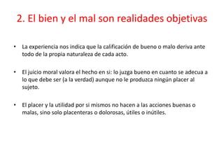 2. El bien y el mal son realidades objetivas

• La experiencia nos indica que la calificación de bueno o malo deriva ante
  todo de la propia naturaleza de cada acto.

• El juicio moral valora el hecho en si: lo juzga bueno en cuanto se adecua a
  lo que debe ser (a la verdad) aunque no le produzca ningún placer al
  sujeto.

• El placer y la utilidad por si mismos no hacen a las acciones buenas o
  malas, sino solo placenteras o dolorosas, útiles o inútiles.
 