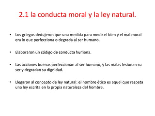 2.1 la conducta moral y la ley natural.

• Los griegos dedujeron que una medida para medir el bien y el mal moral
  era lo que perfecciona o degrada al ser humano.

• Elaboraron un código de conducta humana.

• Las acciones buenas perfeccionan al ser humano, y las malas lesionan su
  ser y degradan su dignidad.

• Llegaron al concepto de ley natural: el hombre ético es aquel que respeta
  una ley escrita en la propia naturaleza del hombre.
 