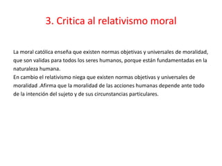 3. Critica al relativismo moral

La moral católica enseña que existen normas objetivas y universales de moralidad,
que son validas para todos los seres humanos, porque están fundamentadas en la
naturaleza humana.
En cambio el relativismo niega que existen normas objetivas y universales de
moralidad .Afirma que la moralidad de las acciones humanas depende ante todo
de la intención del sujeto y de sus circunstancias particulares.
 