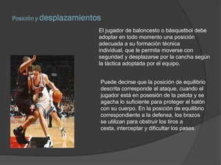 Posición y desplazamientos
                         El jugador de baloncesto o básquetbol debe
                         adoptar en todo momento una posición
                         adecuada a su formación técnica
                         individual, que le permita moverse con
                         seguridad y desplazarse por la cancha según
                         la táctica adoptada por el equipo.


                         Puede decirse que la posición de equilibrio
                         descrita corresponde al ataque, cuando el
                         jugador está en posesión de la pelota y se
                         agacha lo suficiente para proteger el balón
                         con su cuerpo. En la posición de equilibrio
                         correspondiente a la defensa, los brazos
                         se utilizan para obstruir los tiros a
                         cesta, interceptar y dificultar los pases.
 