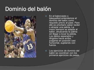 Dominio del balón
                 En el baloncesto o
                  básquetbol entendemos el
                  dominio del balón como
                  requisito previo al pase. Para
                  ello es prioritario saber recibir
                  o atrapar una pelota. La
                  mano siempre se adapta al
                  balón, ahuecando la palma
                  sin llegar a tocar la pelota.
                  Los dedos separados y
                  dirigidos hacia arriba,
                  pulgares en posición casi
                  horizontal, sujetando con
                  fuerza.

                 Los ejercicios de dominio del
                  balón se coordinan con los
                  primeros ejercicios de pases.
 