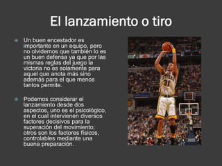El lanzamiento o tiro
   Un buen encestador es
    importante en un equipo, pero
    no olvidemos que también lo es
    un buen defensa ya que por las
    mismas reglas del juego la
    victoria no es solamente para
    aquel que anota más sino
    además para el que menos
    tantos permite.

   Podemos considerar el
    lanzamiento desde dos
    aspectos, uno es el psicológico,
    en el cual intervienen diversos
    factores decisivos para la
    superación del movimiento;
    otros son los factores físicos,
    controlables mediante una
    buena preparación.
 