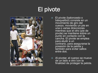El pivote
        El pivote (baloncesto o
         básquetbol) consiste en un
         movimiento de giro del
         cuerpo, moviendo un pie en
         una o varias direcciones
         mientras que el otro (pie de
         pivote) se mantiene sobre un
         punto en contacto con la
         cancha. El pivote se emplea
         para eludir a un
         contrario, para asegurarse la
         posesión de la pelota y
         también para evitar saltos
         entre dos.

        Al pivotar, el cuerpo se mueve
         de un lado a otro con la
         finalidad de proteger la pelota.
 