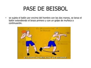 PASE DE BEISBOL
• se sujeta el balón por encima del hombro con las dos manos, se lanza el
balón extendiendo el brazo primero y con un golpe de muñeca a
continuación.
 