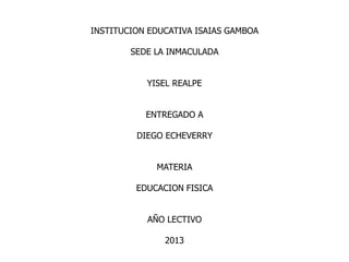 INSTITUCION EDUCATIVA ISAIAS GAMBOA
SEDE LA INMACULADA
YISEL REALPE
ENTREGADO A
DIEGO ECHEVERRY
MATERIA
EDUCACION FISICA
AÑO LECTIVO
2013
 