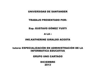 UNIVERSIDAD DE SANTANDER
TRABAJO PRESENTADO POR:
Esp. GUSTAVO GÓMEZ YUSTI
A LA :
ING.KATHERINE GIRALDO ACOSTA
tutora: ESPECIALIZACIÓN EN ADMINISTRACIÓN DE LA
INFORMATICA EDUCATIVA
GRUPO UNO CARTAGO

DICIEMBRE
2013

 