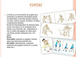  La finta es un movimiento de engaño que 
confunde a la defensa haciéndolo perder 
su efectividad. Las fintas pueden hacerse 
con pies, manos, brazos, hombros, miradas 
y expresiones faciales. 
El tipo de finta dependerá de factores tales 
como si se está o no en posesión de la 
pelota, muy marcado, etc., dejándose su 
uso a criterio del jugador en cada caso. 
Las fintas pueden realizarse con o sin 
balón. 
Sirve: 
Con balón: pasarse un jugador, hacerle 
creer que lanza pero penetra etc. 
Sin balón: desmarcarse, o generar 
ocasiones de jugadas (corte en V, puerta 
atrás etc.) 
 
