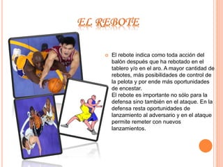  El rebote indica como toda acción del 
balón después que ha rebotado en el 
tablero y/o en el aro. A mayor cantidad de 
rebotes, más posibilidades de control de 
la pelota y por ende más oportunidades 
de encestar. 
El rebote es importante no sólo para la 
defensa sino también en el ataque. En la 
defensa resta oportunidades de 
lanzamiento al adversario y en el ataque 
permite remeter con nuevos 
lanzamientos. 
 