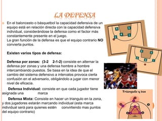  En el baloncesto o básquetbol la capacidad defensiva de un 
equipo está en relación directa con la capacidad defensiva 
individual, considerándose la defensa como el factor más 
constantemente presente en el juego. 
La gran función de la defensa es que el equipo contrario NO 
convierta puntos. 
Existen varios tipos de defensa: 
Defensa por zonas: (3-2 2-1-2) consiste en alternar la 
defensa por zonas y una defensa hombre a hombre 
intercambiando puestos. Se basa en la idea de que el 
cambio del sistema defensivo a intervalos provoca cierta 
confusión en el adversario, obligándolo a jugar con menor 
nivel de eficacia. 
Defensa Individual: consiste en que cada jugador tiene 
asignada una marca 
Defensa Mixta: Consiste en hacer un triangulo en la zona, 
y dos jugadores estarán marcando individual (esta marca 
individual será para quienes estén convirtiendo mas puntos 
del equipo contrario) 
 