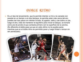  Es un tipo de lanzamiento, que te permite intentar un tiro a la canasta con 
parada en un tiempo o en dos tiempos, te permite estar más cerca del aro, 
puedes dar dos pasos sin rebotar la bola, el jugador, salta y cae sobre un pie, 
luego el otro, trata de mantener el equilibrio para iniciar el ataque, se tomará 
como pie de pivote el que contacta primero con la superficie de la cancha. 
(Es diferente al doble paso ya que en este ultimo no te puedes parar, 
mientras que en el doble ritmo es permitido parar y luego fintear o lanzar sin 
ser penalizado). 
 