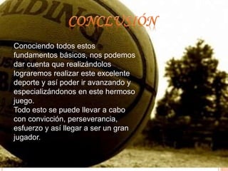 Conociendo todos estos 
fundamentos básicos, nos podemos 
dar cuenta que realizándolos 
lograremos realizar este excelente 
deporte y así poder ir avanzando y 
especializándonos en este hermoso 
juego. 
Todo esto se puede llevar a cabo 
con convicción, perseverancia, 
esfuerzo y así llegar a ser un gran 
jugador. 
 