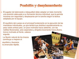  El jugador de baloncesto o básquetbol debe adoptar en todo momento 
una posición adecuada a su formación técnica individual, que le permita 
moverse con seguridad y desplazarse por la cancha según la táctica 
adoptada por el equipo. 
El equilibrio del cuerpo es el principal fundamento en la ejecución de las 
maniobras individuales, ya que tendrá que distribuir equitativamente su 
peso sobre ambos pies, un poco inclinado hacia adelante, con las 
rodillas flexionadas, pies separados y dirigidos levemente hacia afuera, 
tronco inclinado al frente, cabeza 
erguida. 
La flexión natural de los brazos 
contribuye a mejorar el 
equilibrio y favorece 
la arrancada rápida. 
 
