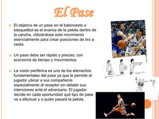  El objetivo de un pase en el baloncesto o 
básquetbol es el avance de la pelota dentro de 
la cancha, utilizándose este movimiento 
esencialmente para crear posiciones de tiro a 
cesta. 
 Un pase debe ser rápido y preciso, con 
economía de tiempo y movimientos. 
 La visión periférica es uno de los elementos 
fundamentales del pase ya que le permite al 
jugador ubicar a sus compañeros 
especialmente al receptor sin delatar sus 
intenciones ante el adversario. El jugador 
decide en cada oportunidad qué tipo de pase 
va a efectuar y a quién pasará la pelota. 
 