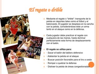  Mediante el regate o "drible": transporte de la 
pelota en deportes tales como el fútbol y el 
baloncesto. El jugador se desplaza en la cancha 
con la pelota, considerándose éste un arma 
tanto en el ataque como en la defensa. 
 Cada jugador debe practicar el regate con 
cualquiera de las manos, hasta dominar 
perfectamente esta forma de desplazamiento 
con el balón. 
 El regate se utiliza para: 
 · Sacar el balón del tablero defensivo 
 · Adelantar la pelota en el ataque 
 · Buscar posición favorable para el tiro a cesta 
 · Romper o quebrar la defensa 
 · Distraer la pelota de áreas congestionadas 
 