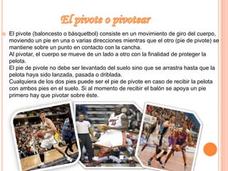  El pivote (baloncesto o básquetbol) consiste en un movimiento de giro del cuerpo, 
moviendo un pie en una o varias direcciones mientras que el otro (pie de pivote) se 
mantiene sobre un punto en contacto con la cancha. 
Al pivotar, el cuerpo se mueve de un lado a otro con la finalidad de proteger la 
pelota. 
El pie de pivote no debe ser levantado del suelo sino que se arrastra hasta que la 
pelota haya sido lanzada, pasada o driblada. 
Cualquiera de los dos pies puede ser el pie de pivote en caso de recibir la pelota 
con ambos pies en el suelo. Si al momento de recibir el balón se apoya un pie 
primero hay que pivotar sobre éste. 
 
