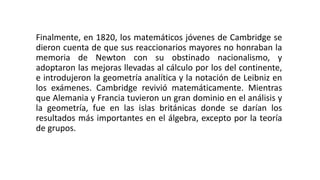 Finalmente, en 1820, los matemáticos jóvenes de Cambridge se
dieron cuenta de que sus reaccionarios mayores no honraban la
memoria de Newton con su obstinado nacionalismo, y
adoptaron las mejoras llevadas al cálculo por los del continente,
e introdujeron la geometría analítica y la notación de Leibniz en
los exámenes. Cambridge revivió matemáticamente. Mientras
que Alemania y Francia tuvieron un gran dominio en el análisis y
la geometría, fue en las islas británicas donde se darían los
resultados más importantes en el álgebra, excepto por la teoría
de grupos.
 
