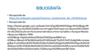 BIBLIOGRAFÍA
• Recuperado de:
https://es.wikipedia.org/wiki/Teorema_fundamental_del_c%C3%A1lculo
• Recuperado de:
https://books.google.com.co/books?id=Q7gc9S63WDYC&pg=PA319&lpg=PA
319&dq=Fue+tambi%C3%A9n+en+el+siglo+XVIII+que+se+desarroll%C3%B3+
el+c%C3%A1lculo+en+funciones+de+dos+y+tres+variables.+Aunque+Newto
n&source=bl&ots=7MN-
xvl2Zd&sig=1kpxOuAofaoiOZkQnd7HbQ5pvwM&hl=es-
419&sa=X&ved=0CBsQ6AEwAGoVChMItsba0rTlyAIVh7IeCh2a4g3A#v=onepa
ge&q=Fue%20tambi%C3%A9n%20en%20el%20siglo%20XVIII%20que%20se%
20desarroll%C3%B3%20el%20c%C3%A1lculo%20en%20funciones%20de%20
dos%20y%20tres%20variables.%20Aunque%20Newton&f=false
 