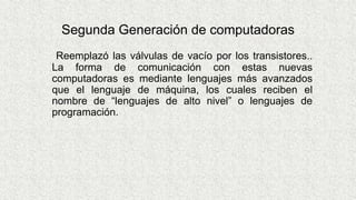 Segunda Generación de computadoras
Reemplazó las válvulas de vacío por los transistores..
La forma de comunicación con estas nuevas
computadoras es mediante lenguajes más avanzados
que el lenguaje de máquina, los cuales reciben el
nombre de “lenguajes de alto nivel” o lenguajes de
programación.
 