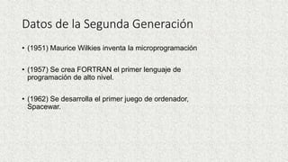 Datos de la Segunda Generación
• (1951) Maurice Wilkies inventa la microprogramación
• (1957) Se crea FORTRAN el primer lenguaje de
programación de alto nivel.
• (1962) Se desarrolla el primer juego de ordenador,
Spacewar.
 
