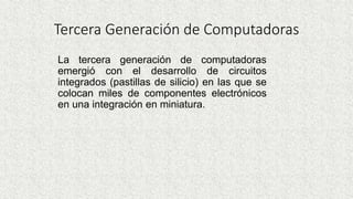 Tercera Generación de Computadoras
La tercera generación de computadoras
emergió con el desarrollo de circuitos
integrados (pastillas de silicio) en las que se
colocan miles de componentes electrónicos
en una integración en miniatura.
 