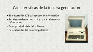 Características de la tercera generación
• Se desarrollan IC’S para procesar información.
• Se desarrollaron los chips para almacenar
información.
• Emerge la industria del software.
• Se desarrollan las minicomputadoras.
 